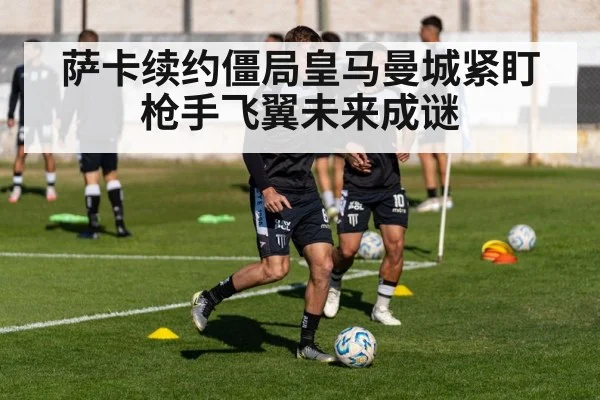 萨卡续约僵局皇马曼城紧盯枪手飞翼未来成谜